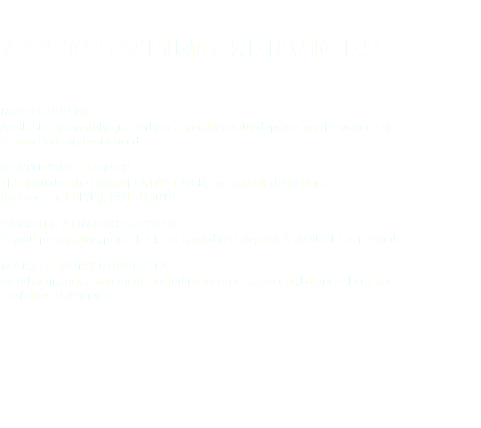  ACCOUNTING SERVICES Bookkeeping
Available by monthly, quarterly or annually totally depends on the volume of transactions and your need. STATUTORY FILINGS
This includes the filing of GST/PST, WCB, and payroll deductions (Income tax, CPP/EI), T4/T5/T5018. PAYROLL ADMINISTRATION
Payroll preparation, print checks or bank direct deposit is available as needed. MANAGEMENT REPORTING
Monthly financial statements including income statement, balance sheet, and cash flow statements.
