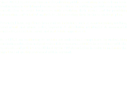 Since 2011, I started my own practice, offering public accounting services from basic bookkeeping to the filing of corporate tax returns. In addition, I provide management consultation to assist businesses with resolving their issues and by providing information and detailed analysis to aid in creating their business strategic plan. Presently, I have my clients from various industries such as manufacturing, trucking, sport retail and whole seller, importer & distributor, residential & commercial contractor, real estate agent and real estate appraiser etc. As a CPA, I am continuing to sustain my professional competence by undertaking continuing education and professional development activities in accordance with the standards and policies established by the CPA Association in order to maintain the high level of quality performed within my work.