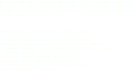 I began my professional accounting career in Canada in 1996. For the first 15 years, I have worked as a consultant, accountant and controller in a variety of different industries including construction, retails, auto, technologies, auction, transportation and manufacturing. During these years, I gained extensive practical experience in : 1. Formulating financial policies for entire organizations
2. Ensuring that systems, plans and objectives in the areas of financial analysis, control and reporting, taxation, treasury and audit are consistent with corporate goals
3. Cash management and foreign exchange
4. Financial reporting and statutory compliance
5. Liaison with auditors, vendors, customers and bankers
6. Income tax returns for individuals 